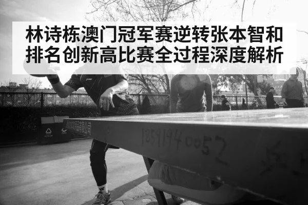 林诗栋澳门冠军赛逆转张本智和排名创新高比赛全过程深度解析