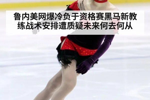 鲁内美网爆冷负于资格赛黑马新教练战术安排遭质疑未来何去何从